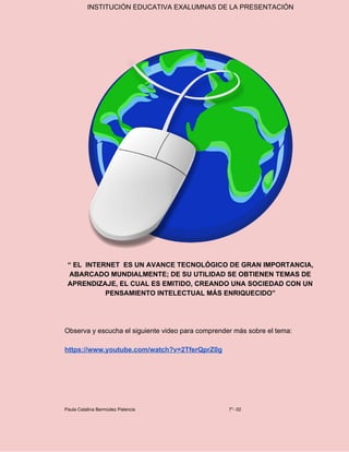 INSTITUCIÓN EDUCATIVA EXALUMNAS DE LA PRESENTACIÓN
“ EL INTERNET ES UN AVANCE TECNOLÓGICO DE GRAN IMPORTANCIA,
ABARCADO MUNDIALMENTE; DE SU UTILIDAD SE OBTIENEN TEMAS DE
APRENDIZAJE, EL CUAL ES EMITIDO, CREANDO UNA SOCIEDAD CON UN
PENSAMIENTO INTELECTUAL MÁS ENRIQUECIDO”
Observa y escucha el siguiente video para comprender más sobre el tema:
https://www.youtube.com/watch?v=2TferQprZ0g
Paula Catalina Bermúdez Palencia 7°- 02
 