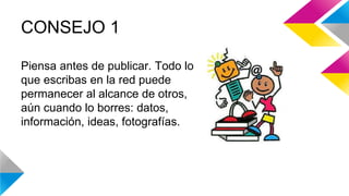 CONSEJO 1 
Piensa antes de publicar. Todo lo 
que escribas en la red puede 
permanecer al alcance de otros, 
aún cuando lo borres: datos, 
información, ideas, fotografías. 
 