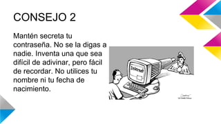 CONSEJO 2 
Mantén secreta tu 
contraseña. No se la digas a 
nadie. Inventa una que sea 
difícil de adivinar, pero fácil 
de recordar. No utilices tu 
nombre ni tu fecha de 
nacimiento. 
 