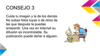 CONSEJO 3 
Cuida tu imagen y la de los demás. 
No subas fotos tuyas o de otros de 
las que después te puedas 
arrepentir. Una vez en Internet su 
difusión es incontrolable. Su 
publicación puede dañar a alguien. 
 
