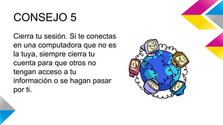 CONSEJO 5 
Cierra tu sesión. Si te conectas 
en una computadora que no es 
la tuya, siempre cierra tu 
cuenta para que otros no 
tengan acceso a tu 
información o se hagan pasar 
por ti. 
 