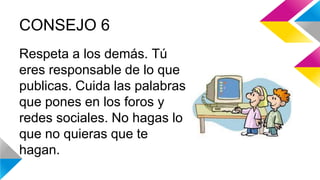 CONSEJO 6 
Respeta a los demás. Tú 
eres responsable de lo que 
publicas. Cuida las palabras 
que pones en los foros y 
redes sociales. No hagas lo 
que no quieras que te 
hagan. 
