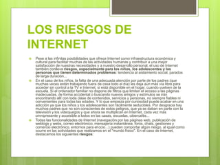 LOS RIESGOS DE
INTERNET
 Pese a las infinitas posibilidades que ofrece Internet como infraestructura económica y
cultural para facilitar muchas de las actividades humanas y contribuir a una mejor
satisfacción de nuestras necesidades y a nuestro desarrollo personal, el uso de Internet
también conlleva riesgos, especialmente para los niños, los adolescentes y las
personas que tienen determinados problemas: tendencia al aislamiento social, parados
de larga duración...
 En el caso de los niños, la falta de una adecuada atención por parte de los padres (que
muchas veces están trabajando fuera de casa todo el día) les deja aún más vía libre para
acceder sin control a la TV e Internet, si está disponible en el hogar, cuando vuelven de la
escuela. Si el ordenador familiar no dispone de filtros que limiten el acceso a las páginas
inadecuadas, de forma accidental o buscando nuevos amigos y estímulos se irán
encontrando allí con toda clase de contenidos, servicios y personas, no siempre fiables ni
convenientes para todas las edades. Y lo que empieza por curiosidad puede acabar en una
adicción ya que los niños y los adolescentes son fácilmente seducibles. Por desgracia hay
muchos padres que no son conscientes de estos peligros, que ya se daban en parte con la
televisión y los videojuegos y que ahora se multiplican en Internet, cada vez más
omnipresente y accesible a todos en las casas, escuelas, cibercafés...
 Todas las funcionalidades de Internet (navegación por las páginas web, publicación de
weblogs y webs, correo electrónico, mensajería instantánea, foros, chats, gestiones y
comercio electrónico, entornos para el ocio...) pueden comportar algún riesgo, al igual como
ocurre en las actividades que realizamos en el "mundo físico". En el caso de Internet,
destacamos los siguientes riesgos:
 