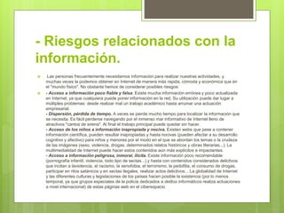 - Riesgos relacionados con la
información.
 Las personas frecuentemente necesitamos información para realizar nuestras actividades, y
muchas veces la podemos obtener en Internet de manera más rapida, cómoda y económica que en
el "mundo físico". No obstante hemos de considerar posibles riesgos:
 - Acceso a información poco fiable y falsa. Existe mucha información errónea y poco actualizada
en Internet, ya que cualquiera puede poner información en la red. Su utilización puede dar lugar a
múltiples problemas: desde realizar mal un trabajo académico hasta arruinar una actuación
empresarial.
- Dispersión, pérdida de tiempo. A veces se pierde mucho tiempo para localizar la información que
se necesita. Es fácil perderse navegando por el inmenso mar informativo de Internet lleno de
atractivos "cantos de sirena". Al final el trabajo principal puede quedar sin hacer.
- Acceso de los niños a información inapropiada y nociva. Existen webs que pese a contener
información científica, pueden resultar inapropiadas y hasta nocivas (pueden afectar a su desarrollo
cognitivo y afectivo) para niños y menores por el modo en el que se abordan los temas o la crudeza
de las imágenes (sexo, violencia, drogas, determinados relatos históricos y obras literarias...). La
multimedialidad de Internet puede hacer estos contenidos aún más explícitos e impactantes.
- Acceso a información peligrosa, inmoral, ilícita. Existe información poco recomendable
(pornografía infantil, violencia, todo tipo de sectas...) y hasta con contenidos considerados delictivos
que incitan a laviolencia, el racismo, la xenofobia, el terrorismo, la pedofilia, el consumo de drogas,
participar en ritos satánicos y en sectas ilegales, realizar actos delictivos... La globalidad de Internet
y las diferentes culturas y legislaciones de los países hacen posible la existencia (por lo menos
temporal, ya que grupos especiales de la policía dedicados a delitos informáticos realiza actuaciones
a nivel internacional) de estas páginas web en el ciberespacio
 