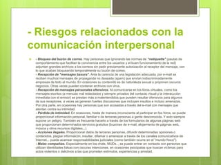 - Riesgos relacionados con la
comunicación interpersonal
 - Bloqueo del buzón de correo. Hay personas que ignorando las normas de "netiquette" (pautas de
comportamiento que facilitan la convivencia entre los usuarios y el buen funcionamiento de la red)
adjuntan grandes archivos a los correos sin pedir previamente autorización al receptor del mensaje, con
lo que acaban bloqueando temporalmente su buzón de correo.
- Recepción de "mensajes basura". Ante la carencia de una legislación adecuada, por e-mail se
reciben muchos mensajes de propaganda no deseada (spam) que envían indiscriminadamente
empresas de todo el mundo. En ocasiones su contenido es de naturaleza sexual o proponen oscuros
negocios. Otras veces pueden contener archivos con virus.
- Recepción de mensajes personales ofensivos. Al comunicarse en los foros virtuales, como los
mensajes escritos (a menudo mal redactados y siempre privados del contacto visual y la interaccción
inmediata con el emisor) se prestan más a malentendidos que pueden resultar ofensivos para algunos
de sus receptores, a veces se generan fuertes discusiones que incluyen insultos e incluso amenazas.
Por otra parte, en ocasiones hay personas que son acosadas a través del e-mail con mensajes que
atentan contra su intimidad.
- Pérdida de intimidad. En ocasiones, hasta de manera inconsciente al participar en los foros, se puede
proporcionar información personal, familiar o de terceras personas a gente desconocida. Y esto siempre
supone un peligro. También es frecuente hacerlo a través de los formularios de algunas páginas web
que proporcionan determinados servicios gratuitos (buzones de e-mail, alojamiento de páginas web,
música y otros recursos digitales...)
- Acciones ilegales. Proporcionar datos de terceras personas, difundir determinadas opiniones o
contenidos, plagiar informaicón, insultar, difamar o amenazar a través de los canales comunicativos de
Internet... puede acarrear responsabilidades judiciales (como también ocurre en el "mundo físico").
- Malas compañías. Especialmente en los chats, MUDs.., se puede entrar en contacto con personas que
utilizan identidades falsas con oscuras intenciones, en ocasiones psicópatas que buscan víctimas para
actos violentos o delictivos a las que prometen estímulos, experiencias y amistad.
 
