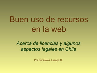 Buen uso de recursos en la web Acerca de licencias y algunos aspectos legales en Chile Por Gonzalo A. Luengo O. 
