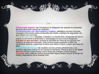 6.Descargas ilegales: haz hincapié en la obligación de respetar la propiedad
de otras personas cuando se conecten.
5.Comunicación con otros padres y madres: establece normas comunes,
comparte información sobre contenidos de interés, medidas de seguridad, etc.,
que utilizan con sus hijos.
7.Tiempo para todo: ayúdales a distribuir su tiempo libre. Asegúrate de que tu
niño/a no convierte el ordenador o videojuegos en sus únicos amigos/as.
8.Grabar lo que escriben: controla la actividad en línea de tus hijos/as con
software de Internet avanzado. Este control puede ayudarles a filtrar los
contenidos dañinos, supervisar lo sitios que visita tu hijo/a y saber que hace en
ellos.
9.Seguridad del equipo: ten cuidado con los correos electrónicos y sus
archivos adjuntos cuando no se conoce al remitente. Recalca que no se deben
abrir los correos sospechosos, como forma de proteger nuestro equipo.
10.Alerta: ante cualquier indicio de actividad ilegal puedes recurrir al Grupo de
Delitos Telemáticos de la Guardia Civil.
 