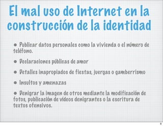El mal uso de Internet en la
construcción de la identidad
 • Publicar datos personales como la vivienda o el número de
 teléfono.
 • Declaraciones públicas de amor
 • Detalles inapropiados de fiestas, juergas o gamberrismo
 • Insultos y amenazas
 • Denigrar la imagen de otros mediante la modificación de
 fotos, publicación de vídeos denigrantes o la escritura de
 textos ofensivos.


                                                               9
 