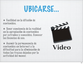 UBICARSE...
• Facilidad en la difusión de
contenidos.
• Tener conciencia de la realidad
en la apropiación de contenidos
por extraños y conocidos. Conocer
las licencias de uso.
• Asumir la permanencia de
contenidos en Internet y la
dificultad para la eliminación de
todas las trazas dejadas por la
actividad del menor.

                                    11
 