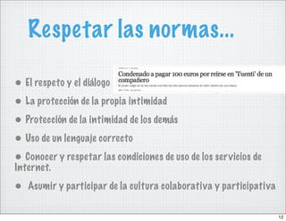 Respetar las normas...

• El respeto y el diálogo
• La protección de la propia intimidad
• Protección de la intimidad de los demás
• Uso de un lenguaje correcto
• Conocer y respetar las condiciones de uso de los servicios de
Internet.
• Asumir y participar de la cultura colaborativa y participativa

                                                                   12
 