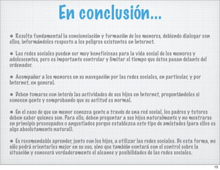 En conclusión...
• Resulta fundamental la concienciación y formación de los menores, debiendo dialogar con
ellos, informándoles respecto a los peligros existentes en Internet.

• Las redes sociales pueden ser muy beneficiosas para la vida social de los menores y
adolescentes, pero es importante controlar y limitar el tiempo que éstos pasan delante del
ordenador.

• Acompañar a los menores en su navegación por las redes sociales, en particular, y por
Internet, en general.

• Deben tomarse con interés las actividades de sus hijos en Internet, preguntándoles si
conocen gente y comprobando que su actitud es normal.

• En el caso de que un menor conozca gente a través de una red social, los padres y tutores
deben saber quienes son. Para ello, deben preguntar a sus hijos naturalmente y no mostrarse
en principio preocupados o angustiados porque establezca este tipo de amistades (para ellos es
algo absolutamente natural).

• Es recomendable aprender, junto con los hijos, a utilizar las redes sociales. De esta forma, no
sólo podrá orientarles mejor en su uso, sino que también contará con el control sobre la
situación y conocerá verdaderamente el alcance y posibilidades de las redes sociales.

                                                                                                15
 