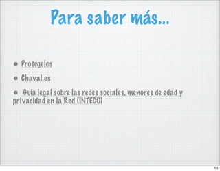 Para saber más...

• Protégeles
• Chaval.es
• Guía legal sobre las redes sociales, menores de edad y
privacidad en la Red (INTECO)




                                                           16
 