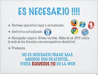 ES NECESARIO !!!!
• Sistema operativo legal y actualizado.
• Antivirus actualizado
• Navegador seguro: última versión. (Más de un 25% visita
la web de las Escuelas con navegadores obsoletos)
• Prudencia
         NO ES NECESARIO PAGAR MÁS.
           MUCHOS SON GRATUITOS...
        VISITA RECURSOS TIC EN LA WEB

                                                            4
 