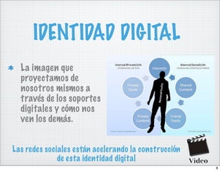 IDENTIDAD DIGITAL
  La imagen que
  proyectamos de
  nosotros mismos a
  través de los soportes
  digitales y cómo nos
  ven los demás.


Las redes sociales están acelerando la construcción
              de esta identidad digital
                                                      8
 