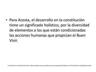 Para Acosta, el desarrollo en la constitución tiene un significado holístico, por la diversidad de elementos a los que están condicionadas las acciones humanas que propician el Buen Vivir. 1.Holistico:Es el estudio del todo ,relacionandolo con sus partes pero sin separarlo del todo. Es la filosofía de la totalidad (ricardo)