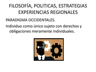 FILOSOFÍA, POLITICAS, ESTRATEGIAS
EXPERIENCIAS REGIONALES
PARADIGMA OCCIDENTALES.
Individuo como único sujeto con derechos y
obligaciones meramente individuales.

 
