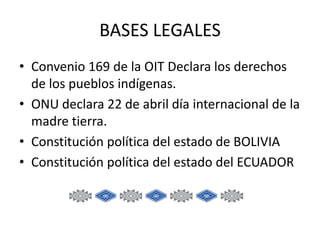 BASES LEGALES
• Convenio 169 de la OIT Declara los derechos
de los pueblos indígenas.
• ONU declara 22 de abril día internacional de la
madre tierra.
• Constitución política del estado de BOLIVIA
• Constitución política del estado del ECUADOR

 