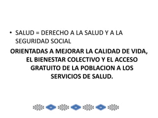 • SALUD = DERECHO A LA SALUD Y A LA
SEGURIDAD SOCIAL
ORIENTADAS A MEJORAR LA CALIDAD DE VIDA,
EL BIENESTAR COLECTIVO Y EL ACCESO
GRATUITO DE LA POBLACION A LOS
SERVICIOS DE SALUD.

 