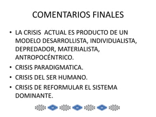 COMENTARIOS FINALES
• LA CRISIS ACTUAL ES PRODUCTO DE UN
MODELO DESARROLLISTA, INDIVIDUALISTA,
DEPREDADOR, MATERIALISTA,
ANTROPOCÉNTRICO.
• CRISIS PARADIGMATICA.
• CRISIS DEL SER HUMANO.
• CRISIS DE REFORMULAR EL SISTEMA
DOMINANTE.

 