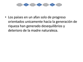 • Los paises en un afan solo de progreso
orientados unicamente hacia la generación de
riqueza han generado desequilibrios y
deterioro de la madre naturaleza.

 