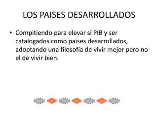 LOS PAISES DESARROLLADOS
• Compitiendo para elevar si PIB y ser
catalogados como paises desarrollados,
adoptando una filosofía de vivir mejor pero no
el de vivir bien.

 
