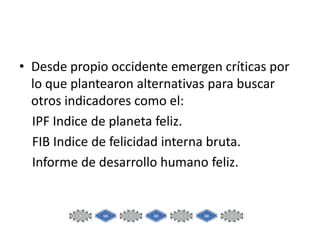 • Desde propio occidente emergen críticas por
lo que plantearon alternativas para buscar
otros indicadores como el:
IPF Indice de planeta feliz.
FIB Indice de felicidad interna bruta.
Informe de desarrollo humano feliz.

 