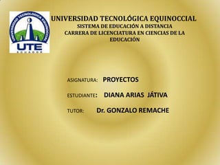 UNIVERSIDAD TECNOLÓGICA EQUINOCCIAL
SISTEMA DE EDUCACIÓN A DISTANCIA
CARRERA DE LICENCIATURA EN CIENCIAS DE LA
EDUCACIÓN
ASIGNATURA: PROYECTOS
ESTUDIANTE: DIANA ARIAS JÁTIVA
TUTOR: Dr. GONZALO REMACHE
 
