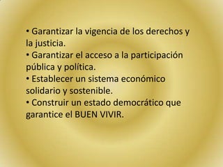 • Garantizar la vigencia de los derechos y
la justicia.
• Garantizar el acceso a la participación
pública y política.
• Establecer un sistema económico
solidario y sostenible.
• Construir un estado democrático que
garantice el BUEN VIVIR.
 