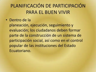 PLANIFICACIÓN DE PARTICIPACIÓN
PARA EL BUEN VIVIR
• Dentro de la
planeación, ejecución, seguimiento y
evaluación; los ciudadanos deben formar
parte de la construcción de un sistema de
participación social, así como en el control
popular de las instituciones del Estado
Ecuatoriano.
 