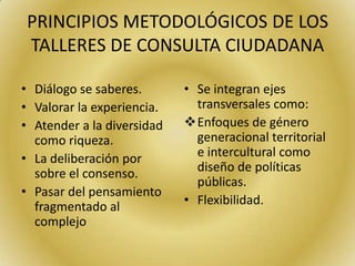 PRINCIPIOS METODOLÓGICOS DE LOS
TALLERES DE CONSULTA CIUDADANA
• Diálogo se saberes.
• Valorar la experiencia.
• Atender a la diversidad
como riqueza.
• La deliberación por
sobre el consenso.
• Pasar del pensamiento
fragmentado al
complejo
• Se integran ejes
transversales como:
Enfoques de género
generacional territorial
e intercultural como
diseño de políticas
públicas.
• Flexibilidad.
 