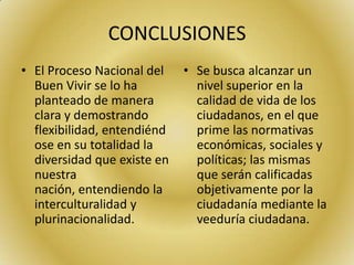 CONCLUSIONES
• El Proceso Nacional del
Buen Vivir se lo ha
planteado de manera
clara y demostrando
flexibilidad, entendiénd
ose en su totalidad la
diversidad que existe en
nuestra
nación, entendiendo la
interculturalidad y
plurinacionalidad.
• Se busca alcanzar un
nivel superior en la
calidad de vida de los
ciudadanos, en el que
prime las normativas
económicas, sociales y
políticas; las mismas
que serán calificadas
objetivamente por la
ciudadanía mediante la
veeduría ciudadana.
 