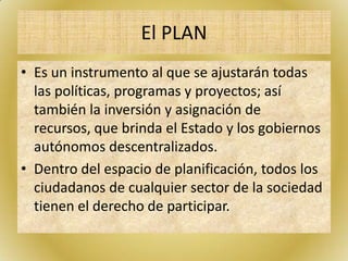 El PLAN
• Es un instrumento al que se ajustarán todas
las políticas, programas y proyectos; así
también la inversión y asignación de
recursos, que brinda el Estado y los gobiernos
autónomos descentralizados.
• Dentro del espacio de planificación, todos los
ciudadanos de cualquier sector de la sociedad
tienen el derecho de participar.
 