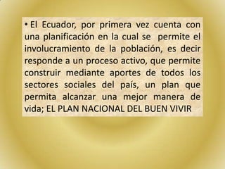 • El Ecuador, por primera vez cuenta con
una planificación en la cual se permite el
involucramiento de la población, es decir
responde a un proceso activo, que permite
construir mediante aportes de todos los
sectores sociales del país, un plan que
permita alcanzar una mejor manera de
vida; EL PLAN NACIONAL DEL BUEN VIVIR
 