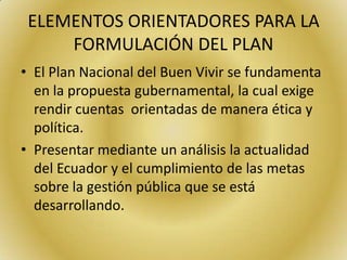 ELEMENTOS ORIENTADORES PARA LA
FORMULACIÓN DEL PLAN
• El Plan Nacional del Buen Vivir se fundamenta
en la propuesta gubernamental, la cual exige
rendir cuentas orientadas de manera ética y
política.
• Presentar mediante un análisis la actualidad
del Ecuador y el cumplimiento de las metas
sobre la gestión pública que se está
desarrollando.
 