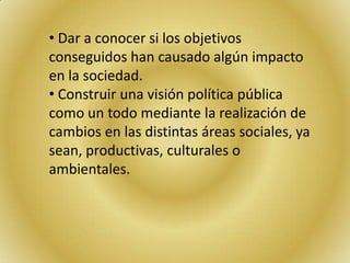 • Dar a conocer si los objetivos
conseguidos han causado algún impacto
en la sociedad.
• Construir una visión política pública
como un todo mediante la realización de
cambios en las distintas áreas sociales, ya
sean, productivas, culturales o
ambientales.
 