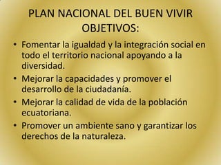 PLAN NACIONAL DEL BUEN VIVIR
OBJETIVOS:
• Fomentar la igualdad y la integración social en
todo el territorio nacional apoyando a la
diversidad.
• Mejorar la capacidades y promover el
desarrollo de la ciudadanía.
• Mejorar la calidad de vida de la población
ecuatoriana.
• Promover un ambiente sano y garantizar los
derechos de la naturaleza.
 