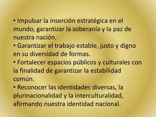 • Impulsar la inserción estratégica en el
mundo, garantizar la soberanía y la paz de
nuestra nación.
• Garantizar el trabajo estable, justo y digno
en su diversidad de formas.
• Fortalecer espacios públicos y culturales con
la finalidad de garantizar la estabilidad
común.
• Reconocer las identidades diversas, la
plurinacionalidad y la interculturalidad,
afirmando nuestra identidad nacional.
 