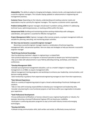 Adaptability: The ability to adapt to changing technologies, industry trends, and organizational needs is
crucial for engineer managers. This includes staying updated on advancements in engineering and
management practices.
Customer Focus: Depending on the industry, understanding and meeting customer needs and
expectations may be a priority for engineer managers. This requires a customer-centric approach.
Problem-Solving Skills: Engineer managers should excel in problem-solving, whether it's addressing
technical issues, optimizing processes, or resolving conflicts within the team.
Interpersonal Skills: Building and maintaining positive working relationships with colleagues,
subordinates, and superiors is essential for effective management.
Project Management Skills: Engineer managers often oversee projects, so project management skills are
valuable for planning, executing, and monitoring project activities.
10. How may one become a successful engineer manager?
Becoming a successful engineer manager requires a combination of technical expertise,
management skills, and personal qualities. Here are steps and strategies to help you become a successful
engineer manager
*Build Strong Technical Knowledge:
-Start by obtaining a bachelor's degree in engineering or a related field.
-Gain practical experience as an engineer or technical specialist to deepen your technical expertise.
-Stay up-to-date with advancements in your field by attending training, workshops, and industry
conferences.
*Develop Management Skills:
-Consider pursuing formal management education, such as a master's degree in engineering
management or an MBA, to acquire management skills.
-Attend management training programs and workshops to enhance your leadership, communication, and
decision-making abilities.
-Seek mentorship or guidance from experienced engineering managers to learn from their experiences.
*Gain Relevant Experience:
-Work on a variety of engineering projects to gain a broad understanding of technical challenges and
solutions.
-Take on roles with increasing responsibilities to develop your management and leadership skills.
-Consider volunteering for cross-functional projects or task forces within your organization to broaden
your experience.
*Seek Professional Development:
-Pursue professional certifications or licenses relevant to your engineering discipline or industry. For
example, becoming a licensed Professional Engineer (PE) can boost your credibility.
-Participate in continuing education programs to stay current with industry trends and emerging
technologies.
*Develop Soft Skills:
-Cultivate strong communication skills, both written and verbal, to effectively convey technical
 