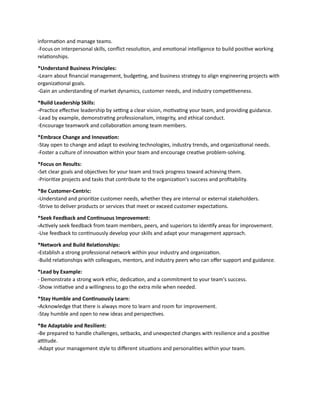information and manage teams.
-Focus on interpersonal skills, conflict resolution, and emotional intelligence to build positive working
relationships.
*Understand Business Principles:
-Learn about financial management, budgeting, and business strategy to align engineering projects with
organizational goals.
-Gain an understanding of market dynamics, customer needs, and industry competitiveness.
*Build Leadership Skills:
-Practice effective leadership by setting a clear vision, motivating your team, and providing guidance.
-Lead by example, demonstrating professionalism, integrity, and ethical conduct.
-Encourage teamwork and collaboration among team members.
*Embrace Change and Innovation:
-Stay open to change and adapt to evolving technologies, industry trends, and organizational needs.
-Foster a culture of innovation within your team and encourage creative problem-solving.
*Focus on Results:
-Set clear goals and objectives for your team and track progress toward achieving them.
-Prioritize projects and tasks that contribute to the organization's success and profitability.
*Be Customer-Centric:
-Understand and prioritize customer needs, whether they are internal or external stakeholders.
-Strive to deliver products or services that meet or exceed customer expectations.
*Seek Feedback and Continuous Improvement:
-Actively seek feedback from team members, peers, and superiors to identify areas for improvement.
-Use feedback to continuously develop your skills and adapt your management approach.
*Network and Build Relationships:
-Establish a strong professional network within your industry and organization.
-Build relationships with colleagues, mentors, and industry peers who can offer support and guidance.
*Lead by Example:
- Demonstrate a strong work ethic, dedication, and a commitment to your team's success.
-Show initiative and a willingness to go the extra mile when needed.
*Stay Humble and Continuously Learn:
-Acknowledge that there is always more to learn and room for improvement.
-Stay humble and open to new ideas and perspectives.
*Be Adaptable and Resilient:
-Be prepared to handle challenges, setbacks, and unexpected changes with resilience and a positive
attitude.
-Adapt your management style to different situations and personalities within your team.
 