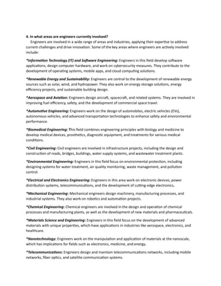 4. In what areas are engineers currently involved?
Engineers are involved in a wide range of areas and industries, applying their expertise to address
current challenges and drive innovation. Some of the key areas where engineers are actively involved
include:
*Information Technology (IT) and Software Engineering: Engineers in this field develop software
applications, design computer hardware, and work on cybersecurity measures. They contribute to the
development of operating systems, mobile apps, and cloud computing solutions.
*Renewable Energy and Sustainability: Engineers are central to the development of renewable energy
sources such as solar, wind, and hydropower. They also work on energy storage solutions, energy
efficiency projects, and sustainable building design.
*Aerospace and Aviation: Engineers design aircraft, spacecraft, and related systems. They are involved in
improving fuel efficiency, safety, and the development of commercial space travel.
*Automotive Engineering: Engineers work on the design of automobiles, electric vehicles (EVs),
autonomous vehicles, and advanced transportation technologies to enhance safety and environmental
performance.
*Biomedical Engineering: This field combines engineering principles with biology and medicine to
develop medical devices, prosthetics, diagnostic equipment, and treatments for various medical
conditions.
*Civil Engineering: Civil engineers are involved in infrastructure projects, including the design and
construction of roads, bridges, buildings, water supply systems, and wastewater treatment plants.
*Environmental Engineering: Engineers in this field focus on environmental protection, including
designing systems for water treatment, air quality monitoring, waste management, and pollution
control.
*Electrical and Electronics Engineering: Engineers in this area work on electronic devices, power
distribution systems, telecommunications, and the development of cutting-edge electronics.
*Mechanical Engineering: Mechanical engineers design machinery, manufacturing processes, and
industrial systems. They also work on robotics and automation projects.
*Chemical Engineering: Chemical engineers are involved in the design and operation of chemical
processes and manufacturing plants, as well as the development of new materials and pharmaceuticals.
*Materials Science and Engineering: Engineers in this field focus on the development of advanced
materials with unique properties, which have applications in industries like aerospace, electronics, and
healthcare.
*Nanotechnology: Engineers work on the manipulation and application of materials at the nanoscale,
which has implications for fields such as electronics, medicine, and energy.
*Telecommunications: Engineers design and maintain telecommunications networks, including mobile
networks, fiber optics, and satellite communication systems.
 