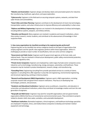 *Robotics and Automation: Engineers design and develop robots and automated systems for industries
like manufacturing, healthcare, agriculture, and space exploration.
*Cybersecurity: Engineers in this field work on securing computer systems, networks, and data from
cyber threats and vulnerabilities.
*Smart Cities and Urban Planning: Engineers contribute to the development of smart city technologies,
transportation systems, and urban infrastructure to improve efficiency and sustainability in urban areas.
*Defense and Military Engineering: Engineers are involved in the development of military technologies,
including defense systems, weapons, and military vehicles.
*Education and Research: Many engineers are involved in academia and research institutions, where
they conduct research, mentor students, and contribute to the advancement of knowledge in their
respective fields.
5. How many organizations be classified according to the engineering jobs performed?
Engineering jobs can be classified into various categories based on the types of organizations that
employ engineers and the specific roles engineers perform within those organizations. While it's
challenging to provide an exact number of classifications, here are some common categories:
*Government and Public Sector: Engineers work for government agencies at the local, state, and
national levels. They are involved in infrastructure development, public safety, environmental protection,
and various regulatory roles.
*Private Sector Companies: Engineers are employed by a wide range of private sector companies across
industries such as technology, manufacturing, energy, aerospace, automotive, and healthcare. These
companies may be involved in product development, research, design, and manufacturing.
*Consulting Firms: Engineering consulting firms provide specialized services to a variety of clients.
Engineers in consulting firms offer expertise in areas like civil engineering, environmental engineering,
and structural engineering, working on diverse projects.
*Research and Development (R&D) Organizations: Engineers work in R&D organizations, including
corporate research labs and government research institutions. They focus on developing new
technologies, products, and processes.
*Academic and Educational Institutions: Engineers serve as professors, researchers, and educators in
universities and educational institutions, where they contribute to knowledge creation and train the next
generation of engineers.
*Nonprofit and NGO Sector: Engineers may work for nonprofit organizations and non-governmental
organizations (NGOs) that focus on humanitarian and environmental causes. They contribute to projects
related to disaster relief, clean water, sanitation, and sustainable development.
*Healthcare Institutions: Biomedical engineers, clinical engineers, and healthcare technology specialists
are employed in hospitals, clinics, and medical device companies to develop and maintain medical
equipment and technology.
 