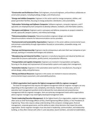 *Construction and Architecture Firms: Civil engineers, structural engineers, and architects collaborate on
construction projects, including buildings, bridges, and infrastructure.
*Energy and Utilities Companies: Engineers in this sector work for energy companies, utilities, and
power generation facilities, focusing on energy production, distribution, and sustainability.
*Information Technology and Software Companies: Software engineers, computer engineers, and IT
specialists are employed by tech companies to develop software, hardware, and information systems.
*Aerospace and Defense: Engineers work in aerospace and defense companies on projects related to
aircraft, spacecraft, weapons systems, and military technology.
*Telecommunications Companies: Telecommunications engineers design and maintain
telecommunications networks for telecommunications service providers.
*Environmental and Sustainability Organizations: Engineers in this sector address environmental issues
and promote sustainability through organizations focused on conservation, renewable energy, and
climate action.
*Startups and Entrepreneurship: Engineers may be entrepreneurs who start their own companies or join
startups, working on innovative technologies and solutions.
*Manufacturing and Industrial Facilities: Engineers in manufacturing plants and industrial facilities are
responsible for process optimization, quality control, and production efficiency.
*Transportation and Logistics Companies: Engineers are involved in transportation and logistics,
focusing on the design and improvement of transportation systems and supply chain management.
*Automotive Industry: Engineers in the automotive sector work for car manufacturers, focusing on
vehicle design, safety, and performance.
*Mining and Natural Resources: Engineers in this sector are involved in resource extraction,
environmental impact assessment, and sustainability practices.
6. Which organization level requires the highest management skills for engineer managers?
The level of management that requires the highest management skills for engineer managers can vary
depending on the organization's size, complexity, and industry. However, in many cases, senior or
executive-level management positions tend to demand the most advanced and comprehensive
management skills for engineer managers. Here are some key management levels within organizations
where engineer managers may need highly developed management skills:
*Senior Leadership/Executive Management: At the highest levels of an organization, engineer managers
often serve as Chief Technology Officers (CTOs), Chief Engineering Officers (CEOs), or Vice Presidents of
Engineering. These roles require a deep understanding of the company's strategic goals, financial
management, corporate governance, and the ability to make critical decisions that impact the entire
organization. Senior engineer managers must also excel in leadership, communication, and relationship-
building, as they often interact with other C-suite executives, board members, and external stakeholders.
 