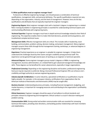 9. What qualifications must an engineer manager have?
To become an effective engineering manager, one should possess a combination of technical
qualifications, management skills, and personal attributes. The specific qualifications required can vary
depending on the organization, industry, and the level of management. However, here are the key
qualifications and attributes that are typically important for engineer managers:
Engineering Degree: Most engineer managers start with a bachelor's degree in engineering or a related
field. A strong foundation in engineering principles is essential for understanding technical aspects and
communicating effectively with engineering teams.
Technical Expertise: Engineer managers must have in-depth technical knowledge related to their field of
engineering. This expertise enables them to make informed decisions, provide technical guidance, and
troubleshoot complex technical issues.
Management Skills: Effective management skills are critical. This includes skills in leadership, team
building, communication, problem-solving, decision-making, and project management. Many engineer
managers acquire these skills through formal management training, workshops, or advanced degrees in
engineering management.
Experience: Practical experience as an engineer is valuable for engineer managers. It helps them
understand the challenges faced by their teams and gain credibility among technical staff. This
experience can be gained through several years of working as an engineer or technical specialist.
Advanced Degrees: Some engineer managers pursue master's degrees or MBAs in engineering
management, business administration, or a related field to gain advanced management knowledge and
skills. These degrees can be beneficial for career advancement, especially in larger organizations.
Professional Licensing: Depending on the engineering discipline and location, professional engineering
licensure may be required or preferred. Being a licensed Professional Engineer (PE) can enhance one's
credibility and legal authority to oversee engineering projects.
Industry-Specific Certifications: In some industries, specialized certifications or qualifications may be
highly valuable. For example, in the aerospace industry, certifications from organizations like the
American Institute of Aeronautics and Astronautics (AIAA) may be sought after.
Business Acumen: Understanding business principles, including financial management, budgeting, and
market dynamics, is important for managing resources and contributing to the organization's profitability
and growth.
Ethical Awareness: Engineer managers should be aware of and adhere to ethical standards and
principles relevant to engineering and management. Ethical conduct is crucial in decision-making and
problem-solving.
Communication Skills: Strong verbal and written communication skills are essential for conveying
technical information, providing clear directions, and building positive relationships with team members
and stakeholders.
 
