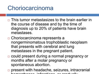 Choriocarcinoma
 This tumor metastasizes to the brain earlier in
the course of disease and by the time of
diagnosis up to 20% of patients have brain
metastases.
 Choriocarcinoma represents a
nongerminomatous trophoblastic neoplasm
that presents with cerebral and lung
metastases in the pregnant patient.
 could present during a normal pregnancy or
months after a molar pregnancy or
spontaneous abortion.
 present with headache, seizures, intracranial
 