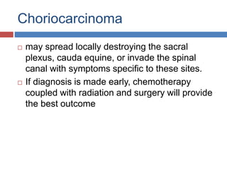 Choriocarcinoma
 may spread locally destroying the sacral
plexus, cauda equine, or invade the spinal
canal with symptoms specific to these sites.
 If diagnosis is made early, chemotherapy
coupled with radiation and surgery will provide
the best outcome
 