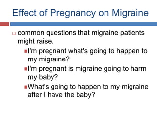 Effect of Pregnancy on Migraine
 common questions that migraine patients
might raise.
I'm pregnant what's going to happen to
my migraine?
I'm pregnant is migraine going to harm
my baby?
What's going to happen to my migraine
after I have the baby?
 
