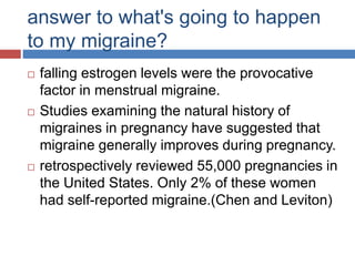 answer to what's going to happen
to my migraine?
 falling estrogen levels were the provocative
factor in menstrual migraine.
 Studies examining the natural history of
migraines in pregnancy have suggested that
migraine generally improves during pregnancy.
 retrospectively reviewed 55,000 pregnancies in
the United States. Only 2% of these women
had self-reported migraine.(Chen and Leviton)
 