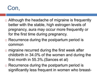 Con,
 Although the headache of migraine is frequently
better with the stable, high estrogen levels of
pregnancy, aura may occur more frequently or
for the first time during pregnancy.
 Recurrence during the postpartum period is
common
 migraine recurred during the first week after
childbirth in 34.0% of the women and during the
first month in 55.3%.(Sances et al)
 Recurrence during the postpartum period is
significantly less frequent in women who breast-
 