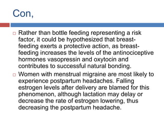 Con,
 Rather than bottle feeding representing a risk
factor, it could be hypothesized that breast-
feeding exerts a protective action, as breast-
feeding increases the levels of the antinociceptive
hormones vasopressin and oxytocin and
contributes to successful natural bonding.
 Women with menstrual migraine are most likely to
experience postpartum headaches. Falling
estrogen levels after delivery are blamed for this
phenomenon, although lactation may delay or
decrease the rate of estrogen lowering, thus
decreasing the postpartum headache.
 