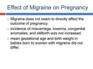 Effect of Migraine on Pregnancy
 Migraine does not seem to directly affect the
outcome of pregnancy.
 incidence of miscarriage, toxemia, congenital
anomalies, and stillbirth was not increased.
 mean gestational age and birth weight in
babies born to women with migraine did not
differ.
 